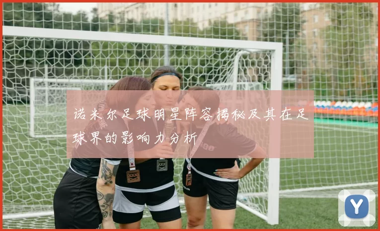 诺米尔足球明星阵容揭秘及其在足球界的影响力分析