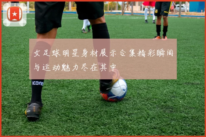 女足球明星身材展示合集精彩瞬间与运动魅力尽在其中