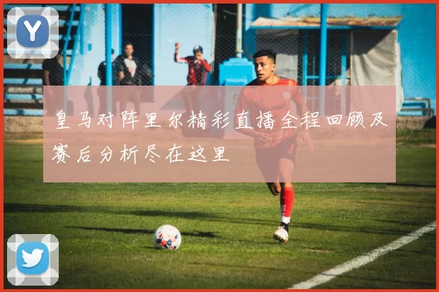 皇马对阵里尔精彩直播全程回顾及赛后分析尽在这里