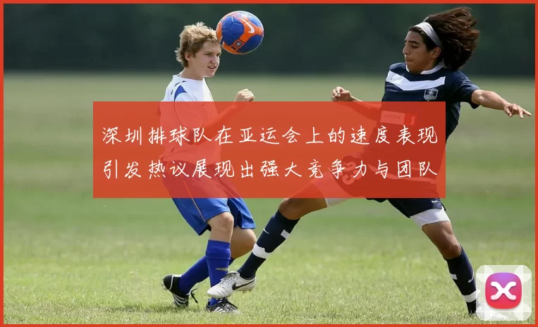 深圳排球队在亚运会上的速度表现引发热议展现出强大竞争力与团队协作精神
