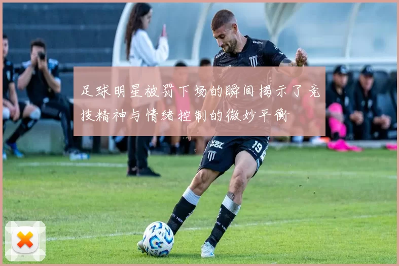 足球明星被罚下场的瞬间揭示了竞技精神与情绪控制的微妙平衡