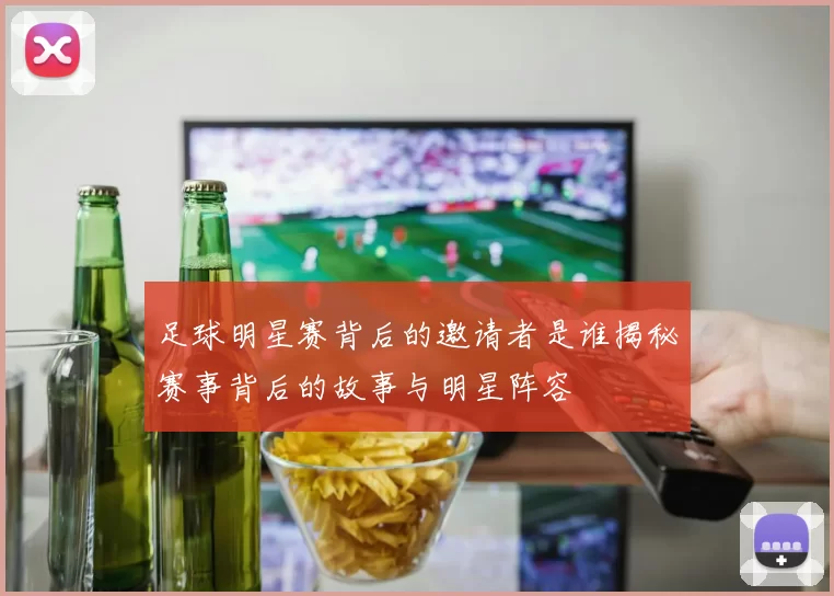 足球明星赛背后的邀请者是谁揭秘赛事背后的故事与明星阵容