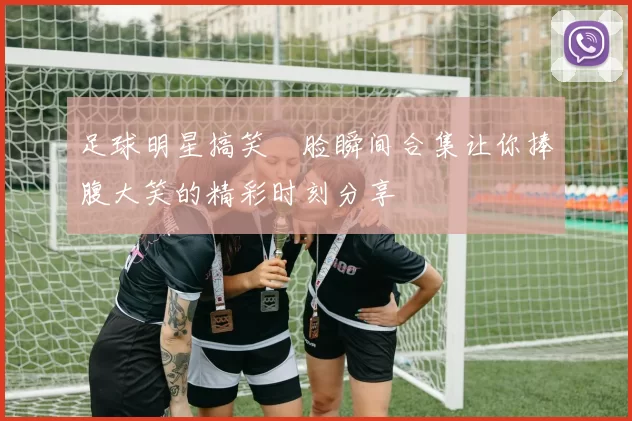 足球明星搞笑囧脸瞬间合集让你捧腹大笑的精彩时刻分享