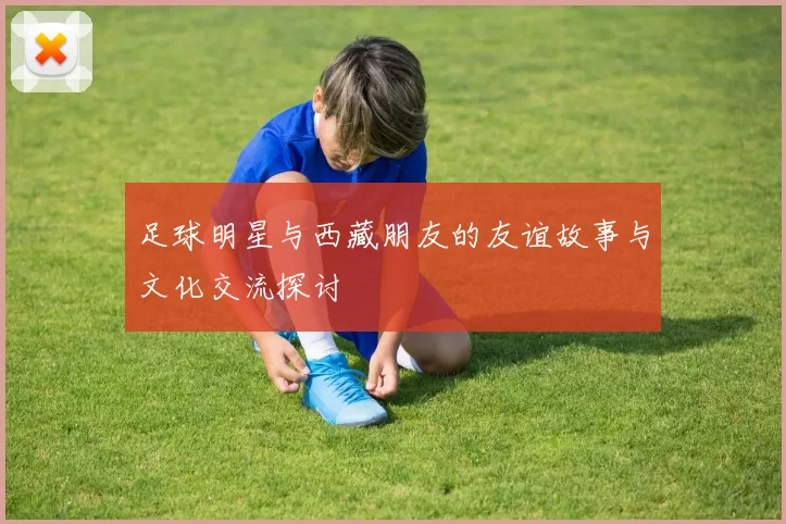 足球明星与西藏朋友的友谊故事与文化交流探讨
