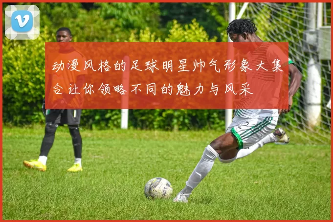 动漫风格的足球明星帅气形象大集合让你领略不同的魅力与风采