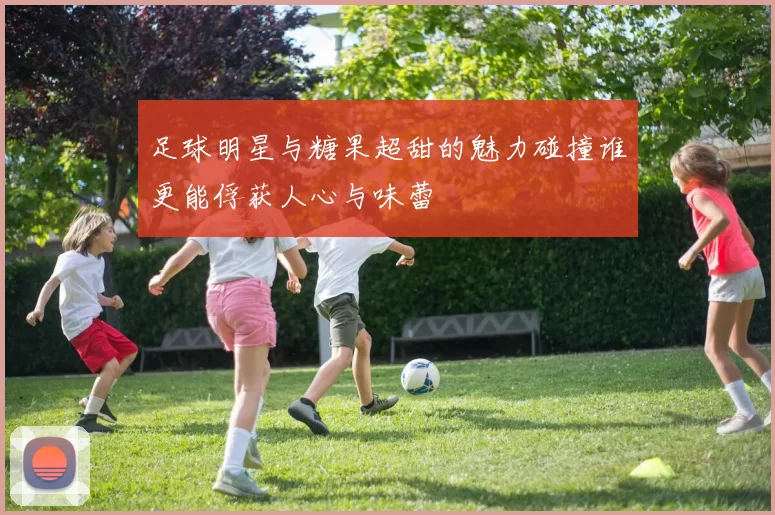 足球明星与糖果超甜的魅力碰撞谁更能俘获人心与味蕾