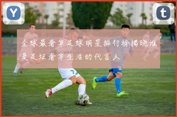 全球最奢华足球明星排行榜揭晓谁是足坛奢华生活的代言人