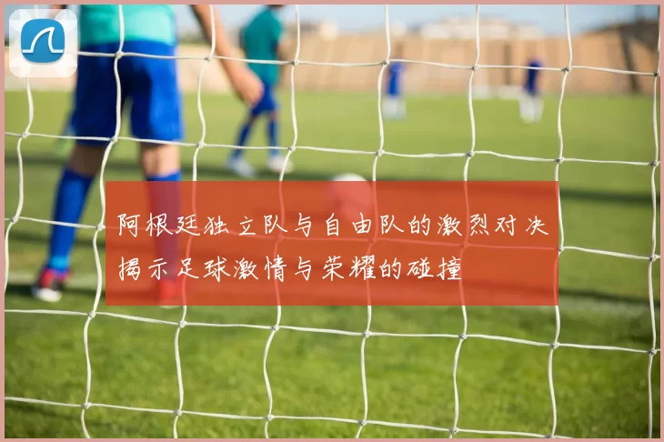 阿根廷独立队与自由队的激烈对决揭示足球激情与荣耀的碰撞