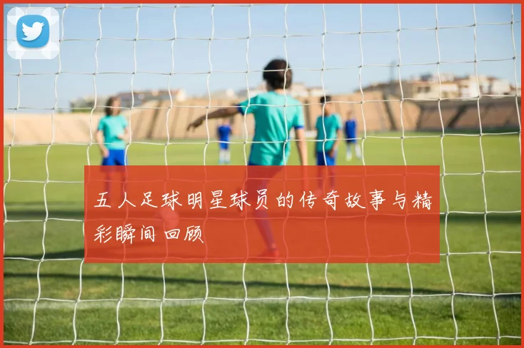 五人足球明星球员的传奇故事与精彩瞬间回顾