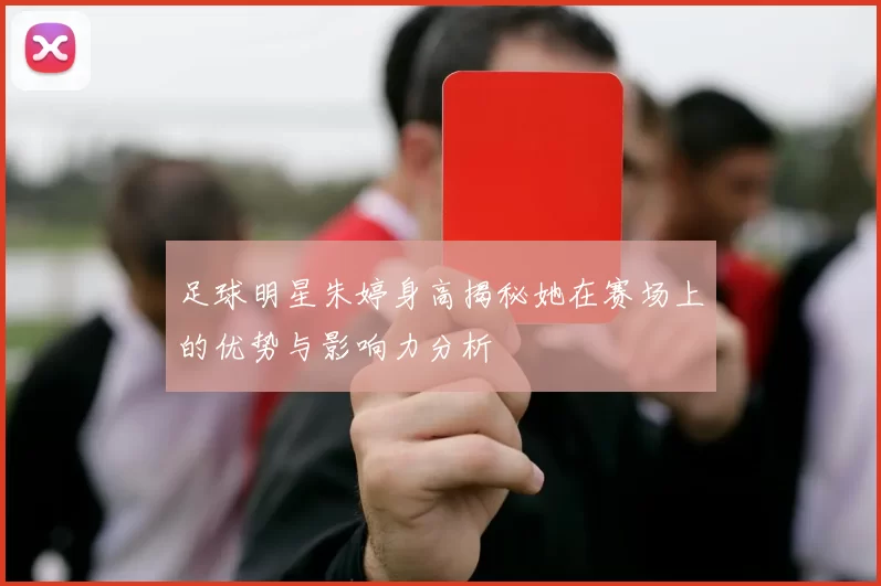 足球明星朱婷身高揭秘她在赛场上的优势与影响力分析