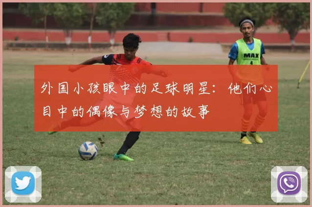 外国小孩眼中的足球明星：他们心目中的偶像与梦想的故事