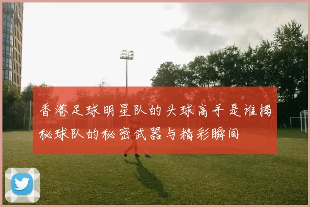 香港足球明星队的头球高手是谁揭秘球队的秘密武器与精彩瞬间