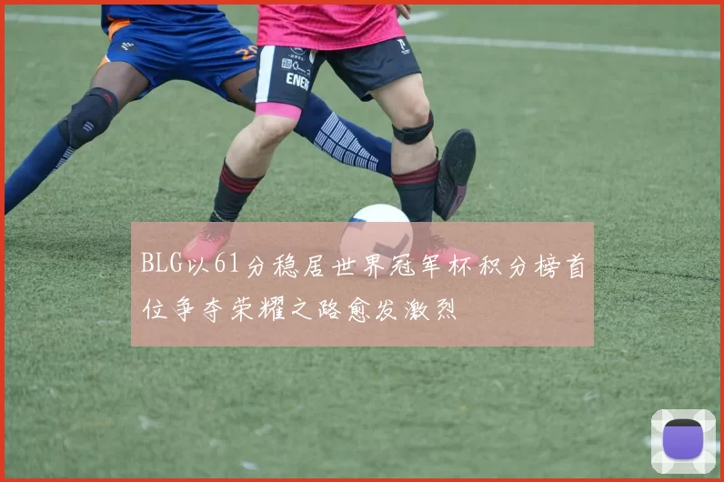 BLG以61分稳居世界冠军杯积分榜首位争夺荣耀之路愈发激烈