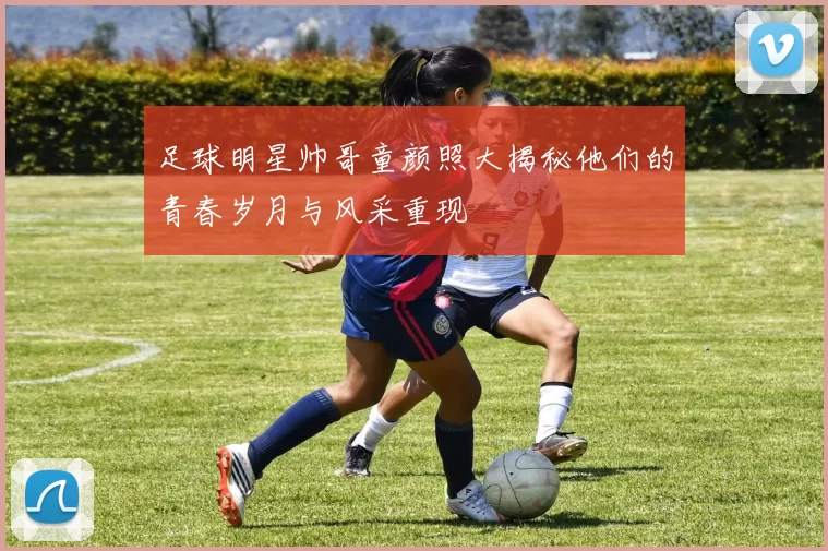 足球明星帅哥童颜照大揭秘他们的青春岁月与风采重现