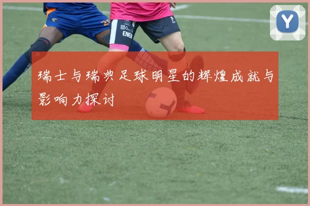 瑞士与瑞典足球明星的辉煌成就与影响力探讨