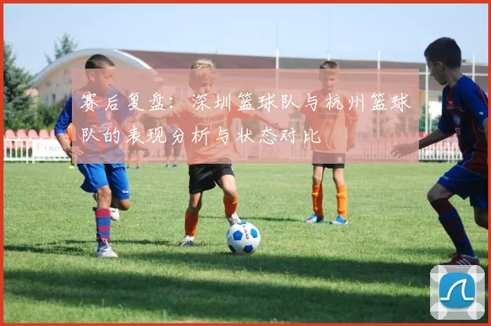 赛后复盘：深圳篮球队与杭州篮球队的表现分析与状态对比