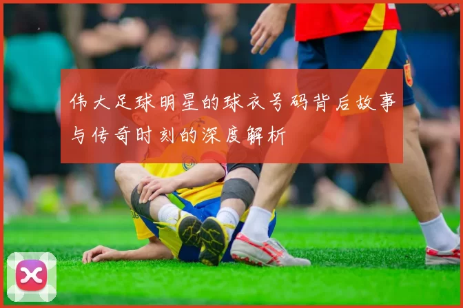 伟大足球明星的球衣号码背后故事与传奇时刻的深度解析