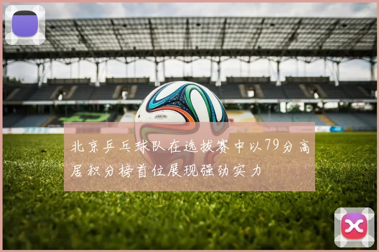 北京乒乓球队在选拔赛中以79分高居积分榜首位展现强劲实力