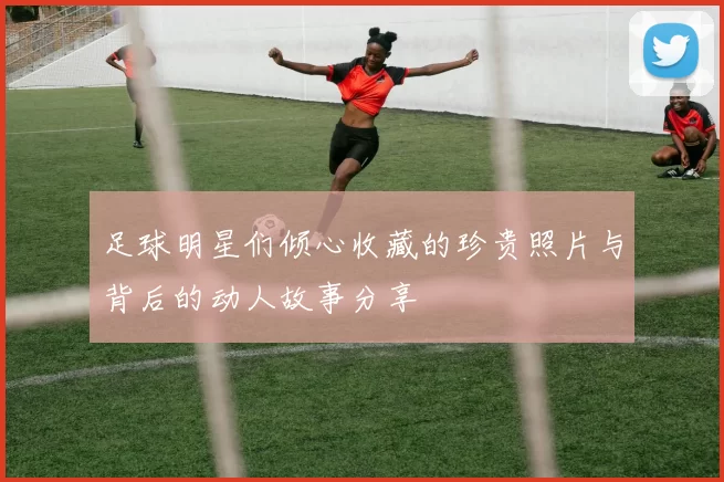 足球明星们倾心收藏的珍贵照片与背后的动人故事分享