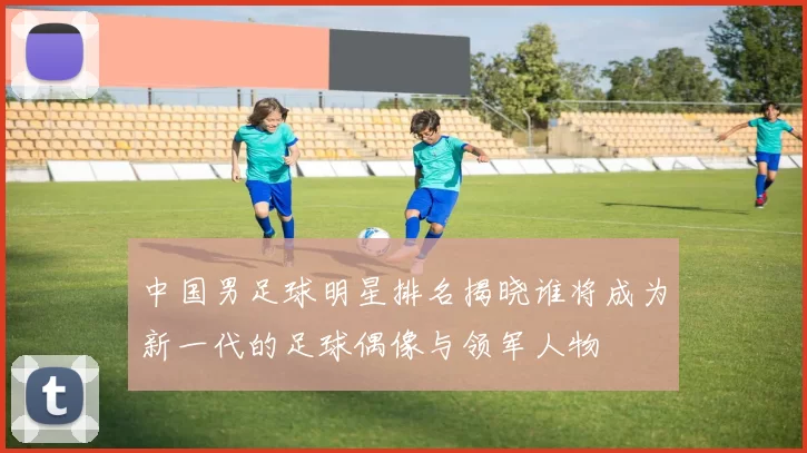 中国男足球明星排名揭晓谁将成为新一代的足球偶像与领军人物
