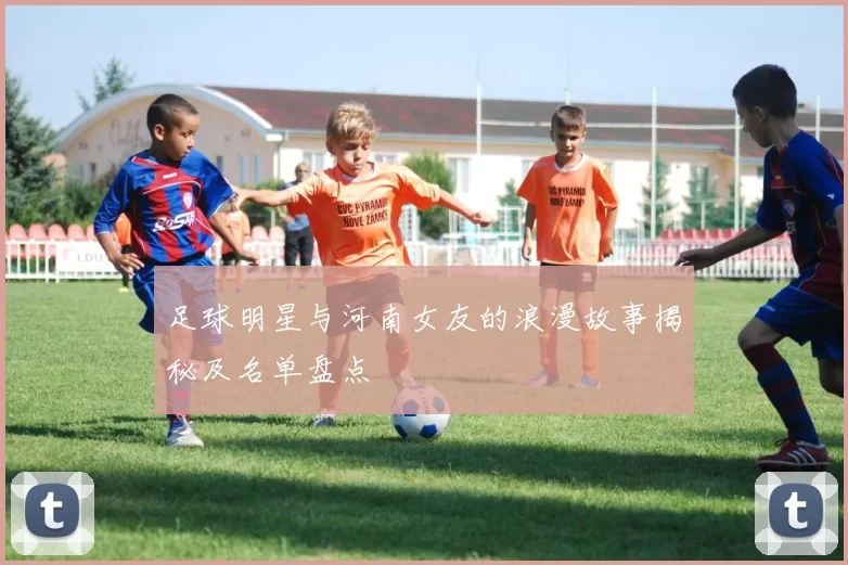 足球明星与河南女友的浪漫故事揭秘及名单盘点