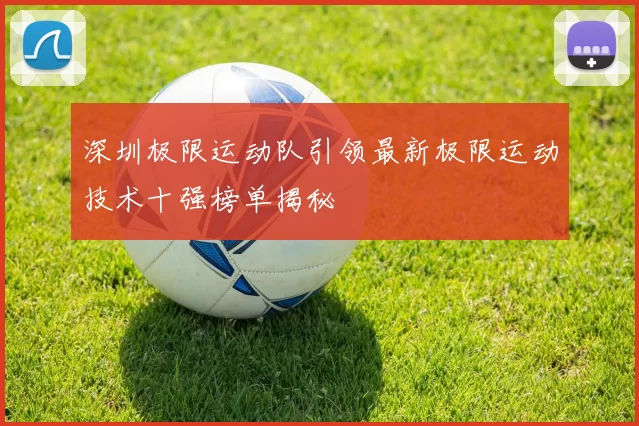 深圳极限运动队引领最新极限运动技术十强榜单揭秘