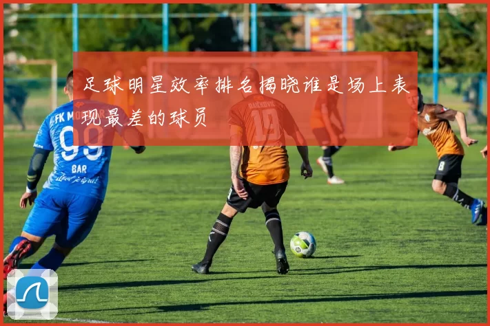 足球明星效率排名揭晓谁是场上表现最差的球员