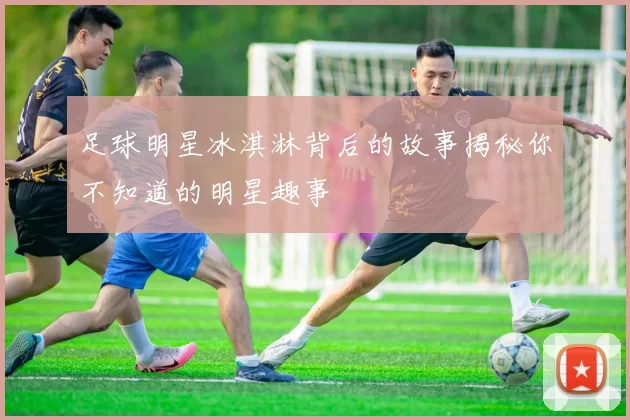 足球明星冰淇淋背后的故事揭秘你不知道的明星趣事