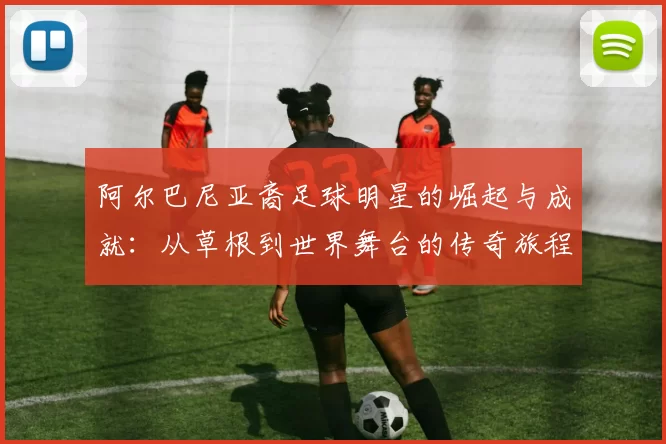 阿尔巴尼亚裔足球明星的崛起与成就：从草根到世界舞台的传奇旅程