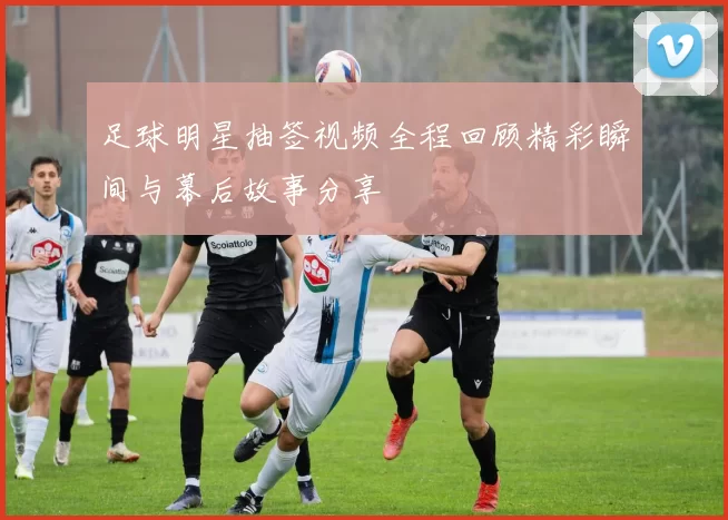 足球明星抽签视频全程回顾精彩瞬间与幕后故事分享