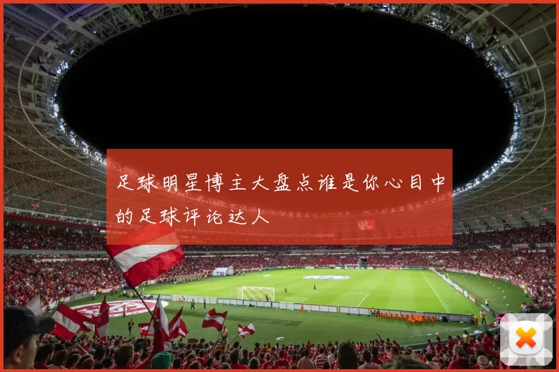 足球明星博主大盘点谁是你心目中的足球评论达人