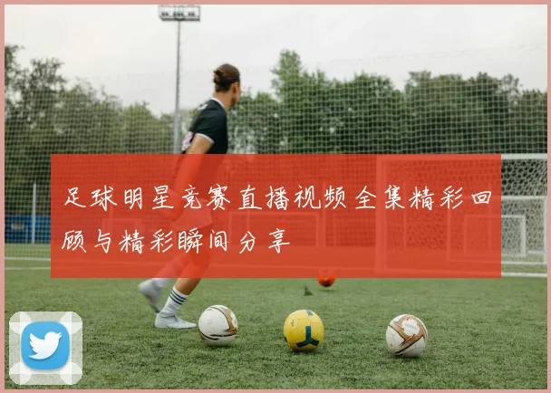 足球明星竞赛直播视频全集精彩回顾与精彩瞬间分享