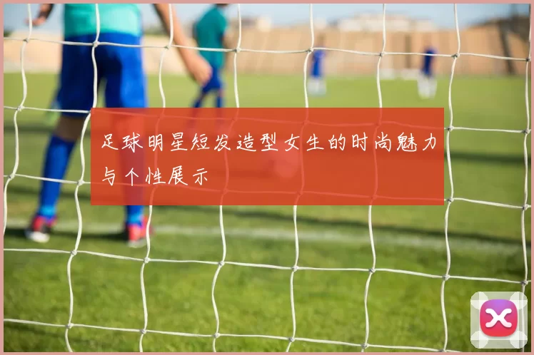 足球明星短发造型女生的时尚魅力与个性展示