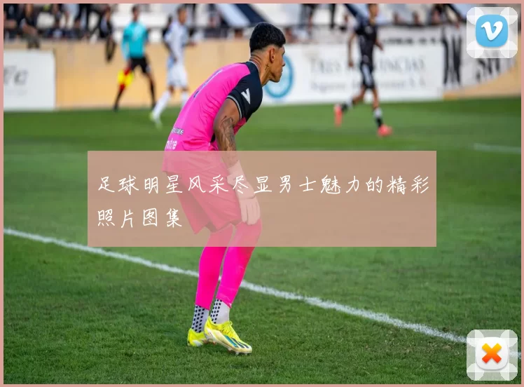足球明星风采尽显男士魅力的精彩照片图集