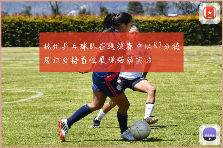 杭州乒乓球队在选拔赛中以87分稳居积分榜首位展现强劲实力