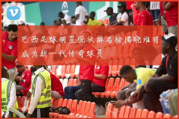 巴西足球明星现状排名榜揭晓谁将成为新一代传奇球员