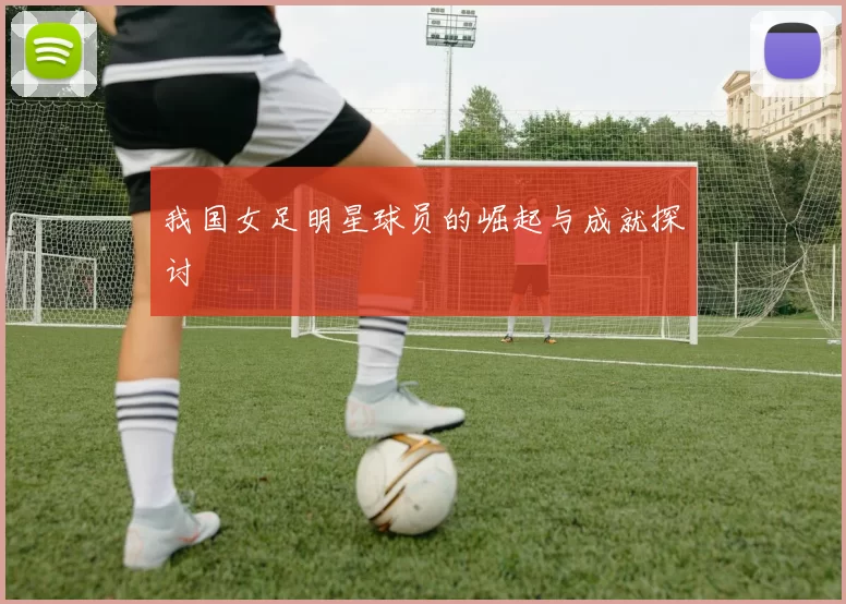 我国女足明星球员的崛起与成就探讨