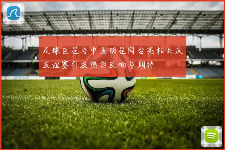 足球巨星与中国明星同台亮相共庆友谊赛引发热烈反响与期待