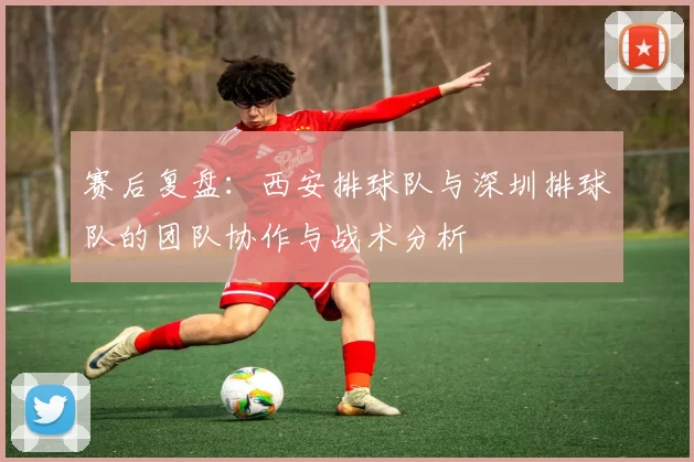 赛后复盘：西安排球队与深圳排球队的团队协作与战术分析