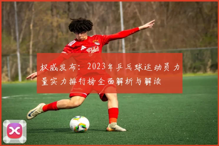 权威发布：2023年乒乓球运动员力量实力排行榜全面解析与解读
