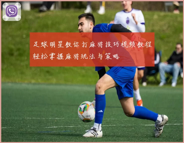 足球明星教你打麻将技巧视频教程轻松掌握麻将玩法与策略
