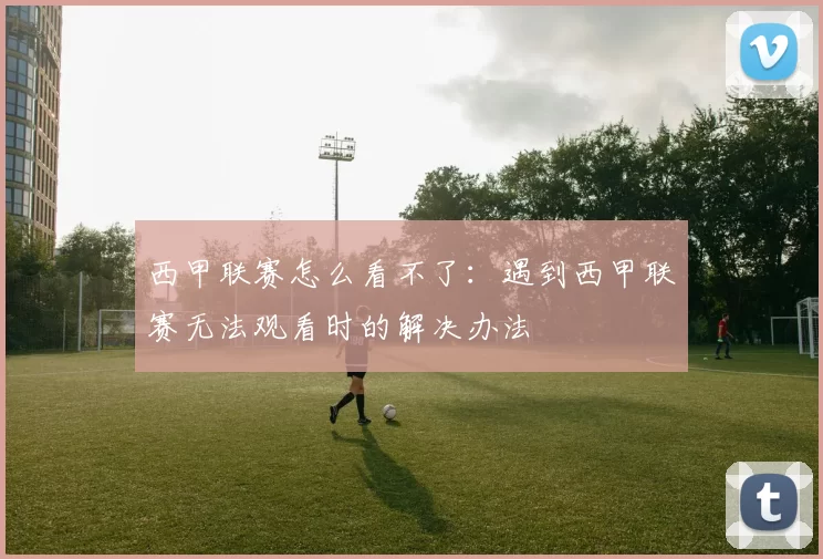 西甲联赛怎么看不了：遇到西甲联赛无法观看时的解决办法