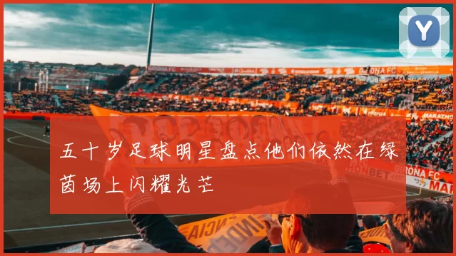 五十岁足球明星盘点他们依然在绿茵场上闪耀光芒