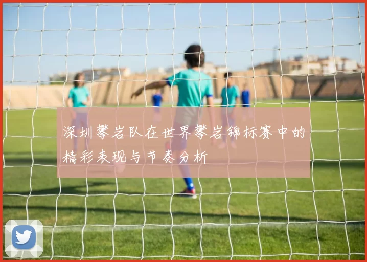 深圳攀岩队在世界攀岩锦标赛中的精彩表现与节奏分析