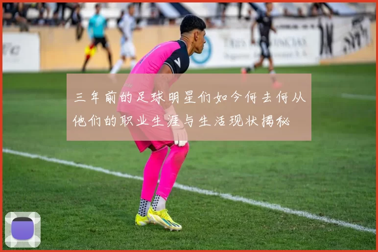 三年前的足球明星们如今何去何从他们的职业生涯与生活现状揭秘