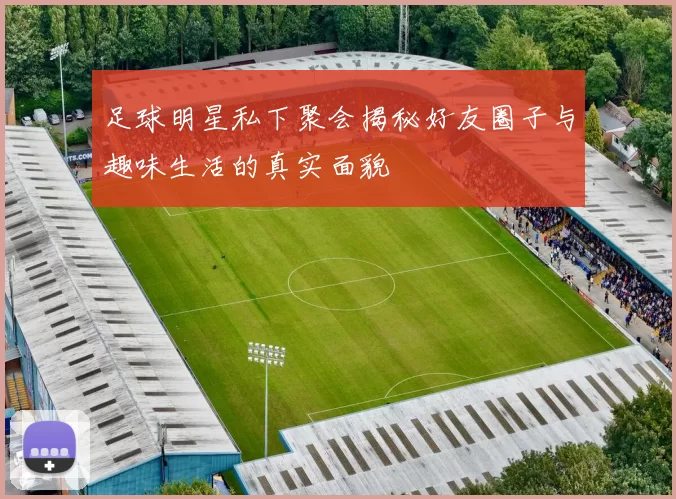 足球明星私下聚会揭秘好友圈子与趣味生活的真实面貌