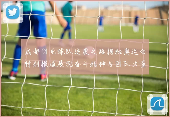成都羽毛球队逆袭之路揭秘奥运会特别报道展现奋斗精神与团队力量