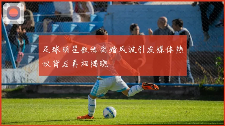 足球明星教练离婚风波引发媒体热议背后真相揭晓
