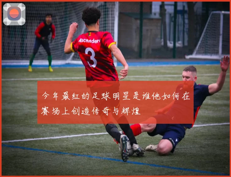 今年最红的足球明星是谁他如何在赛场上创造传奇与辉煌
