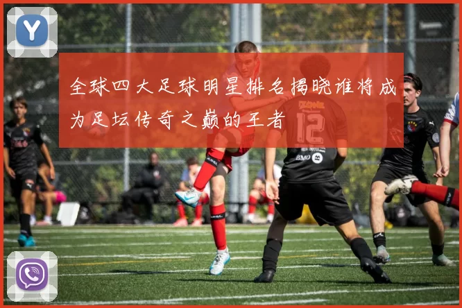 全球四大足球明星排名揭晓谁将成为足坛传奇之巅的王者